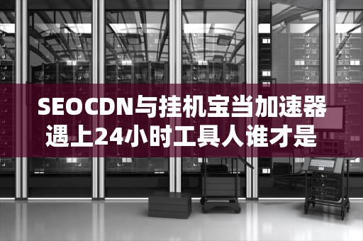 SEOCDN与挂机宝当加速器遇上24小时工具人谁才是互联网界的永动机？