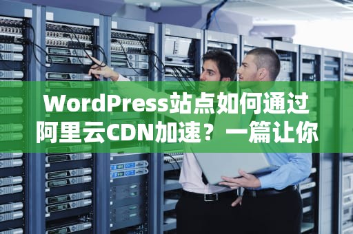 WordPress站点如何通过阿里云CDN加速？一篇让你秒懂的实战指南！