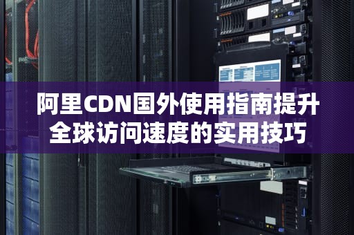 阿里CDN国外使用指南提升全球访问速度的实用技巧