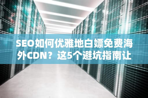 SEO如何优雅地白嫖免费海外CDN？这5个避坑指南让你秒变全球加速大师