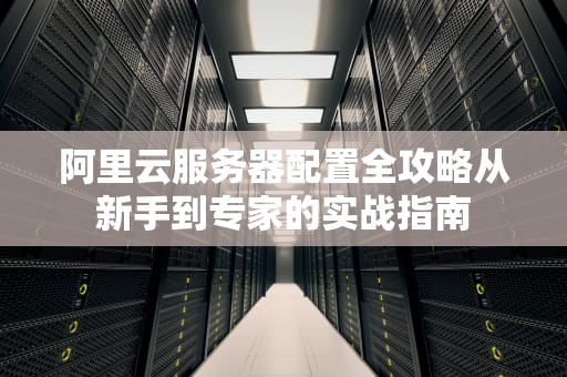 阿里云服务器配置全攻略从新手到专家的实战指南