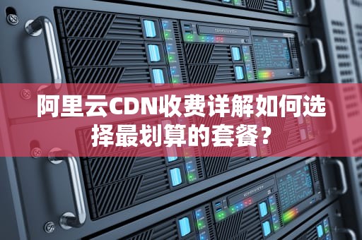阿里云CDN收费详解如何选择最划算的套餐？