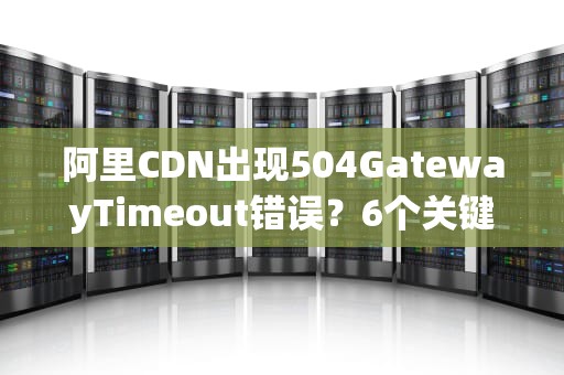 阿里CDN出现504GatewayTimeout错误？6个关键排查方向与解决方案