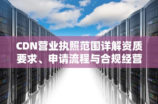 CDN营业执照范围详解资质要求、申请流程与合规经营指南