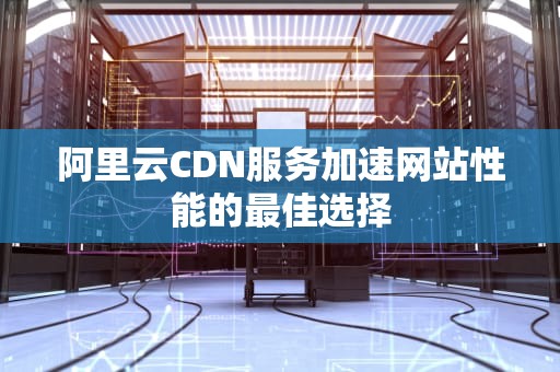 阿里云CDN服务加速网站性能的最佳选择