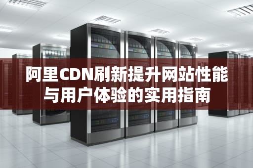 阿里CDN刷新提升网站性能与用户体验的实用指南