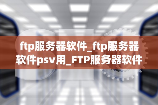 ftp服务器软件_ftp服务器软件psv用_FTP服务器软件的全面解析