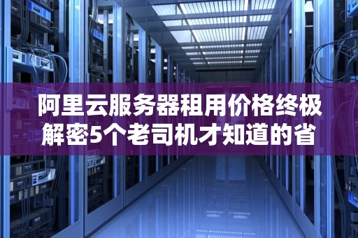 阿里云服务器租用价格终极解密5个老司机才知道的省钱骚操作