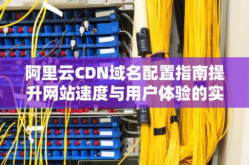阿里云CDN域名配置指南提升网站速度与用户体验的实用技巧