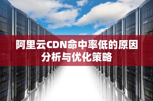 阿里云CDN命中率低的原因分析与优化策略