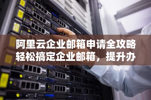 阿里云企业邮箱申请全攻略轻松搞定企业邮箱，提升办公效率！