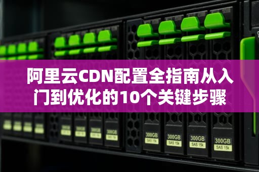 阿里云CDN配置全指南从入门到优化的10个关键步骤