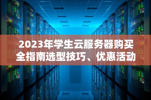 2023年学生云服务器购买全指南选型技巧、优惠活动与实战建议