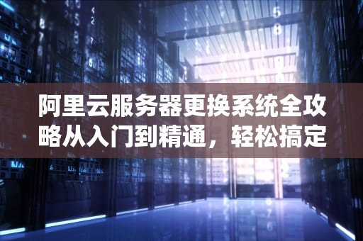 阿里云服务器更换系统全攻略从入门到精通，轻松搞定！