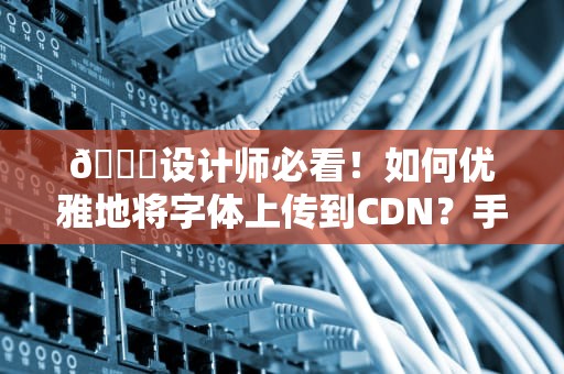 📖设计师必看！如何优雅地将字体上传到CDN？手把手教你避开版权大坑！