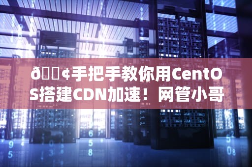 📢手把手教你用CentOS搭建CDN加速！网管小哥看了都直呼内行
