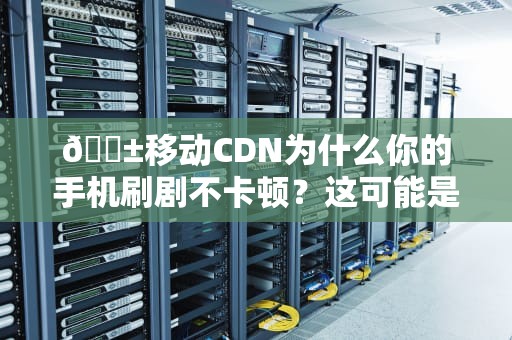 📱移动CDN为什么你的手机刷剧不卡顿？这可能是最有料的技术解读！