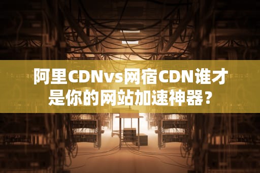 阿里CDNvs网宿CDN谁才是你的网站加速神器？