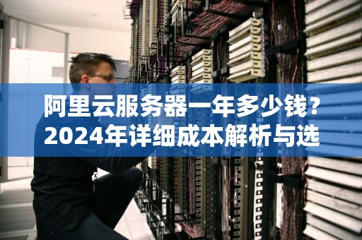 阿里云服务器一年多少钱？2024年详细成本解析与选购指南