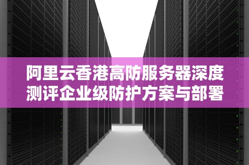 阿里云香港高防服务器深度测评企业级防护方案与部署实战指南