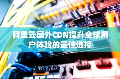 阿里云国外CDN提升全球用户体验的最佳选择