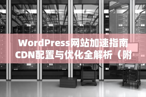 WordPress网站加速指南CDN配置与优化全解析（附实战技巧）