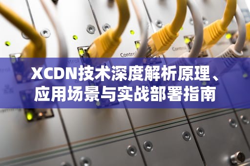 XCDN技术深度解析原理、应用场景与实战部署指南