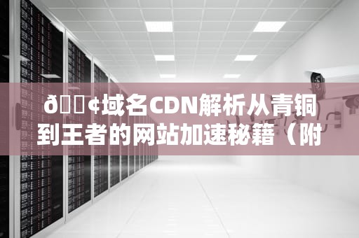 📢域名CDN解析从青铜到王者的网站加速秘籍（附骚操作指南）
