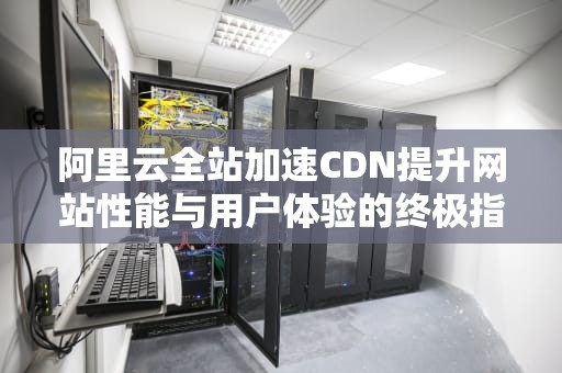 阿里云全站加速CDN提升网站性能与用户体验的终极指南