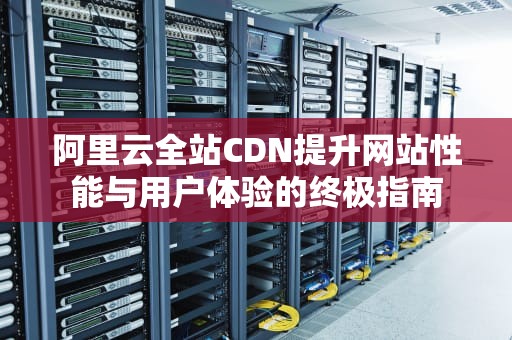 阿里云全站CDN提升网站性能与用户体验的终极指南