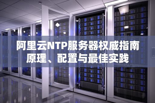 阿里云NTP服务器权威指南原理、配置与最佳实践