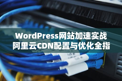 WordPress网站加速实战阿里云CDN配置与优化全指南