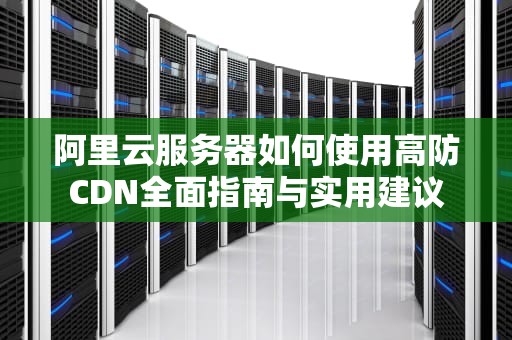 阿里云服务器如何使用高防CDN全面指南与实用建议