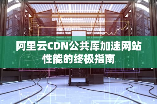 阿里云CDN公共库加速网站性能的终极指南