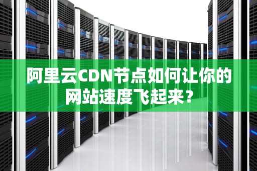 阿里云CDN节点如何让你的网站速度飞起来？