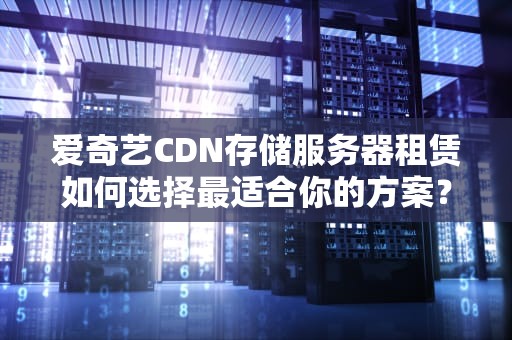 爱奇艺CDN存储服务器租赁如何选择最适合你的方案？