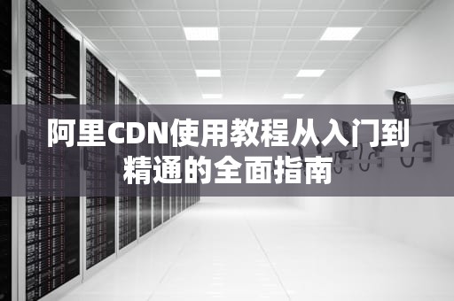 阿里CDN使用教程从入门到精通的全面指南