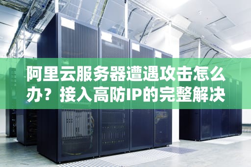 阿里云服务器遭遇攻击怎么办？接入高防IP的完整解决方案与实战指南
