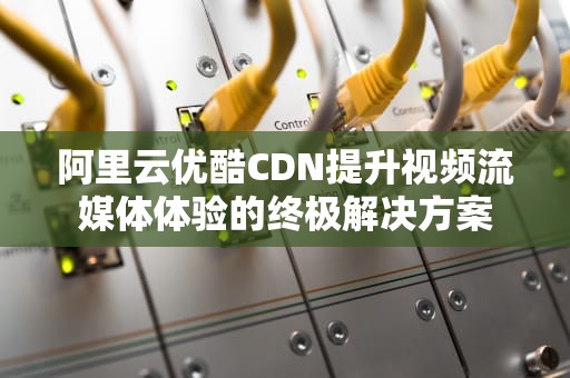 阿里云优酷CDN提升视频流媒体体验的终极解决方案