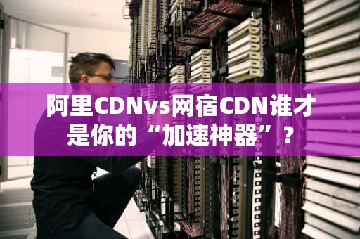 阿里CDNvs网宿CDN谁才是你的“加速神器”？