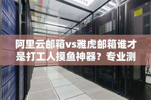 阿里云邮箱vs雅虎邮箱谁才是打工人摸鱼神器？专业测评教你避坑
