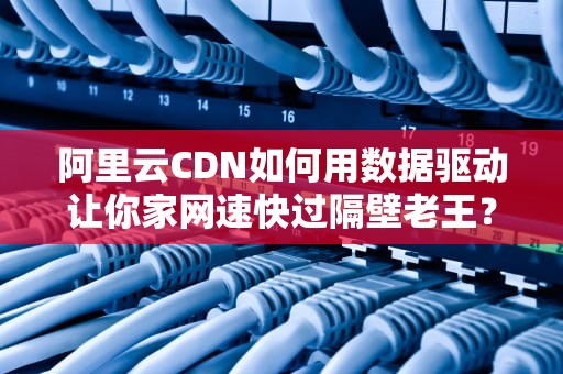 阿里云CDN如何用数据驱动让你家网速快过隔壁老王？揭秘流量江湖的最强大脑