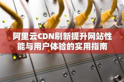 阿里云CDN刷新提升网站性能与用户体验的实用指南