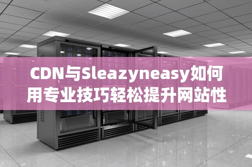 CDN与Sleazyneasy如何用专业技巧轻松提升网站性能？