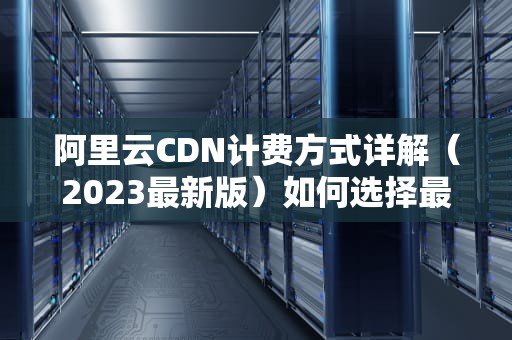 阿里云CDN计费方式详解（2023最新版）如何选择最划算的方案？
