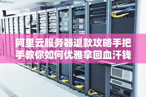 阿里云服务器退款攻略手把手教你如何优雅拿回血汗钱（附避坑指南）