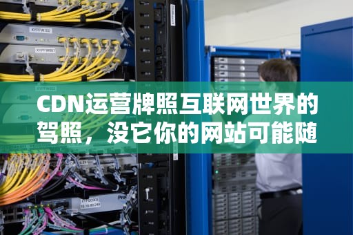 CDN运营牌照互联网世界的驾照，没它你的网站可能随时翻车！