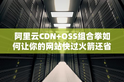 阿里云CDN+OSS组合拳如何让你的网站快过火箭还省下三顿火锅钱？