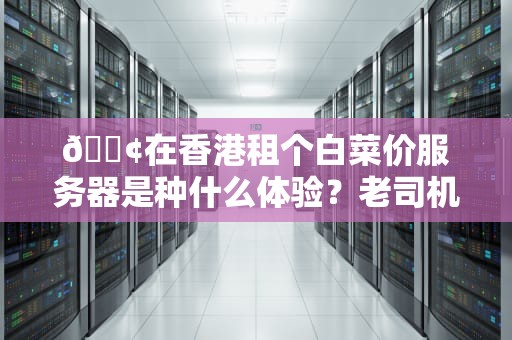 📢在香港租个白菜价服务器是种什么体验？老司机带你解锁薅羊毛的正确姿势