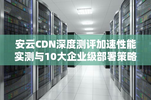 安云CDN深度测评加速性能实测与10大企业级部署策略
